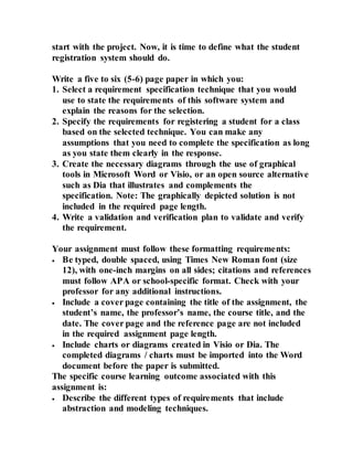 start with the project. Now, it is time to define what the student
registration system should do.
Write a five to six (5-6) page paper in which you:
1. Select a requirement specification technique that you would
use to state the requirements of this software system and
explain the reasons for the selection.
2. Specify the requirements for registering a student for a class
based on the selected technique. You can make any
assumptions that you need to complete the specification as long
as you state them clearly in the response.
3. Create the necessary diagrams through the use of graphical
tools in Microsoft Word or Visio, or an open source alternative
such as Dia that illustrates and complements the
specification. Note: The graphically depicted solution is not
included in the required page length.
4. Write a validation and verification plan to validate and verify
the requirement.
Your assignment must follow these formatting requirements:
 Be typed, double spaced, using Times New Roman font (size
12), with one-inch margins on all sides; citations and references
must follow APA or school-specific format. Check with your
professor for any additional instructions.
 Include a cover page containing the title of the assignment, the
student’s name, the professor’s name, the course title, and the
date. The cover page and the reference page are not included
in the required assignment page length.
 Include charts or diagrams created in Visio or Dia. The
completed diagrams / charts must be imported into the Word
document before the paper is submitted.
The specific course learning outcome associated with this
assignment is:
 Describe the different types of requirements that include
abstraction and modeling techniques.
 