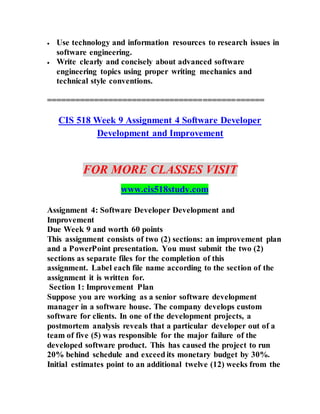  Use technology and information resources to research issues in
software engineering.
 Write clearly and concisely about advanced software
engineering topics using proper writing mechanics and
technical style conventions.
==============================================
CIS 518 Week 9 Assignment 4 Software Developer
Development and Improvement
FOR MORE CLASSES VISIT
www.cis518study.com
Assignment 4: Software Developer Development and
Improvement
Due Week 9 and worth 60 points
This assignment consists of two (2) sections: an improvement plan
and a PowerPoint presentation. You must submit the two (2)
sections as separate files for the completion of this
assignment. Label each file name according to the section of the
assignment it is written for.
Section 1: Improvement Plan
Suppose you are working as a senior software development
manager in a software house. The company develops custom
software for clients. In one of the development projects, a
postmortem analysis reveals that a particular developer out of a
team of five (5) was responsible for the major failure of the
developed software product. This has caused the project to run
20% behind schedule and exceed its monetary budget by 30%.
Initial estimates point to an additional twelve (12) weeks from the
 