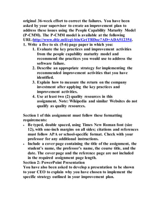 original 36-week effort to correct the failures. You have been
asked by your supervisor to create an improvement plan to
address these issues using the People Capability Maturity Model
(P-CMM). The P-CMM model is available at the following
URL:http://www.dtic.mil/cgi-bin/GetTRDoc?AD=ADA512354.
1. Write a five to six (5-6) page paper in which you:
1. Evaluate the key practices and improvement activities
from the people capability maturity model and
recommend the practices you would use to address the
software failure.
2. Describe an appropriate strategy for implementing the
recommended improvement activities that you have
identified.
3. Explain how to measure the return on the company
investment after applying the key practices and
improvement activities.
4. Use at least two (2) quality resources in this
assignment. Note: Wikipedia and similar Websites do not
qualify as quality resources.
Section 1 of this assignment must follow these formatting
requirements:
 Be typed, double spaced, using Times New Roman font (size
12), with one-inch margins on all sides; citations and references
must follow APA or school-specific format. Check with your
professor for any additional instructions.
 Include a cover page containing the title of the assignment, the
student’s name, the professor’s name, the course title, and the
date. The cover page and the reference page are not included
in the required assignment page length.
Section 2: PowerPoint Presentation
You have also been asked to develop a presentation to be shown
to your CEO to explain why you have chosen to implement the
specific strategy outlined in your improvement plan.
 