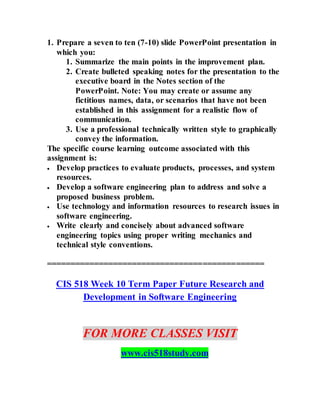 1. Prepare a seven to ten (7-10) slide PowerPoint presentation in
which you:
1. Summarize the main points in the improvement plan.
2. Create bulleted speaking notes for the presentation to the
executive board in the Notes section of the
PowerPoint. Note: You may create or assume any
fictitious names, data, or scenarios that have not been
established in this assignment for a realistic flow of
communication.
3. Use a professional technically written style to graphically
convey the information.
The specific course learning outcome associated with this
assignment is:
 Develop practices to evaluate products, processes, and system
resources.
 Develop a software engineering plan to address and solve a
proposed business problem.
 Use technology and information resources to research issues in
software engineering.
 Write clearly and concisely about advanced software
engineering topics using proper writing mechanics and
technical style conventions.
==============================================
CIS 518 Week 10 Term Paper Future Research and
Development in Software Engineering
FOR MORE CLASSES VISIT
www.cis518study.com
 