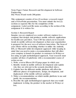 Term Paper: Future Research and Development in Software
Engineering
Due Week 10 and worth 200 points
This assignment consists of two (2) sections: a research report
and a PowerPoint presentation. You must submit the two (2)
sections as separate files for the completion of this
assignment. Label each file name according to the section of the
assignment it is written for.
Section 1: Research Report
Imagine you are employed as a senior software engineer in a
company that designs and produces mobile software applications
for health-care providers. Your CIO has asked you to research
trends in mobile software development so that your organization
is prepared for the next wave of software innovation. The focus of
your efforts will be on deciding whether to utilize the Android,
iOS, or Microsoft tablet development approach while keeping in
mind that you need to make a recommendation that will allow
your company to launch its product to customers in 90 days or
less using an agile methodological approach. Your research must
consider all three (3) platforms with a recommended course of
action on one.
1. Write a ten to fifteen (10-15) page paper in which you:
1. Identify trends in mobile software development and explain
why they are relevant to the scenario described above.
2. Explain how the different mobile platform will affect the
different phases of requirements, design, development, and
deployment of the mobile software product.
3. Make a recommendation on which mobile platform to use and
justify the recommendation.
4. Describe the agile methodological approach that you would
implement to bring the product to the market in 90 days or
less.
 