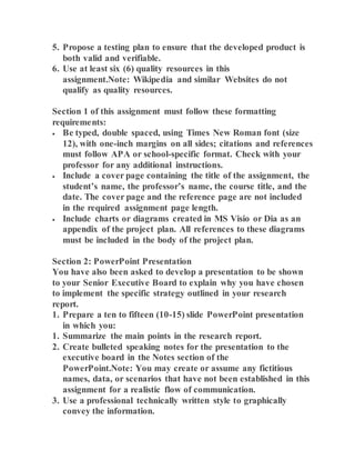 5. Propose a testing plan to ensure that the developed product is
both valid and verifiable.
6. Use at least six (6) quality resources in this
assignment.Note: Wikipedia and similar Websites do not
qualify as quality resources.
Section 1 of this assignment must follow these formatting
requirements:
 Be typed, double spaced, using Times New Roman font (size
12), with one-inch margins on all sides; citations and references
must follow APA or school-specific format. Check with your
professor for any additional instructions.
 Include a cover page containing the title of the assignment, the
student’s name, the professor’s name, the course title, and the
date. The cover page and the reference page are not included
in the required assignment page length.
 Include charts or diagrams created in MS Visio or Dia as an
appendix of the project plan. All references to these diagrams
must be included in the body of the project plan.
Section 2: PowerPoint Presentation
You have also been asked to develop a presentation to be shown
to your Senior Executive Board to explain why you have chosen
to implement the specific strategy outlined in your research
report.
1. Prepare a ten to fifteen (10-15) slide PowerPoint presentation
in which you:
1. Summarize the main points in the research report.
2. Create bulleted speaking notes for the presentation to the
executive board in the Notes section of the
PowerPoint.Note: You may create or assume any fictitious
names, data, or scenarios that have not been established in this
assignment for a realistic flow of communication.
3. Use a professional technically written style to graphically
convey the information.
 