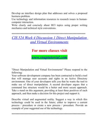Develop an interface design plan that addresses and solves a proposed
business problem.
Use technology and information resources to research issues in human-
computer interaction.
Write clearly and concisely about HCI topics using proper writing
mechanics and technical style conventions.
*********************************************************
CIS 524 Week 4 Discussion 1 Direct Manipulation
and Virtual Environments
For more classes visit
www.snaptutorial.com
"Direct Manipulation and Virtual Environments" Please respond to the
following:
Your software development company has been contracted to build a tool
that will manage user accounts and rights in an Active Directory
environment. One of your developers tells you that he wants the tool to
make use of direct manipulation. A second developer argues that a
command line structure would be a better and more secure approach.
Take a stand on this argument, providing at least three positives of each
approach, and then make a decision for this project and support it.
Describe virtual and augmented reality. Suggest a way in which this
technology could be used in the future; either to improve a current
process / procedure or create a new process / procedure. Provide an
example of your suggested use of the technology.
*********************************************************
 