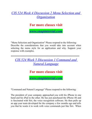 CIS 524 Week 4 Discussion 2 Menu Selection and
Organization
For more classes visit
www.snaptutorial.com
"Menu Selection and Organization" Please respond to the following:
Describe the considerations that you would take into account when
selecting the menu style for an application and why. Support your
response with examples.
*********************************************************
CIS 524 Week 5 Discussion 1 Command and
Natural Language
For more classes visit
www.snaptutorial.com
"Command and Natural Language" Please respond to the following:
The president of your company approached you with his iPhone in one
hand and his iPad in the other. He has just purchased the iPhone 4S and
is fascinated with Siri, the voice recognition software. He then pulls up
an app your team developed for the company a few months ago and tells
you that he wants it to work with voice commands just like Siri. When
 