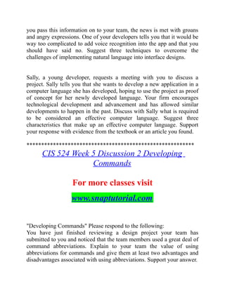 you pass this information on to your team, the news is met with groans
and angry expressions. One of your developers tells you that it would be
way too complicated to add voice recognition into the app and that you
should have said no. Suggest three techniques to overcome the
challenges of implementing natural language into interface designs.
Sally, a young developer, requests a meeting with you to discuss a
project. Sally tells you that she wants to develop a new application in a
computer language she has developed, hoping to use the project as proof
of concept for her newly developed language. Your firm encourages
technological development and advancement and has allowed similar
developments to happen in the past. Discuss with Sally what is required
to be considered an effective computer language. Suggest three
characteristics that make up an effective computer language. Support
your response with evidence from the textbook or an article you found.
*********************************************************
CIS 524 Week 5 Discussion 2 Developing
Commands
For more classes visit
www.snaptutorial.com
"Developing Commands" Please respond to the following:
You have just finished reviewing a design project your team has
submitted to you and noticed that the team members used a great deal of
command abbreviations. Explain to your team the value of using
abbreviations for commands and give them at least two advantages and
disadvantages associated with using abbreviations. Support your answer.
 