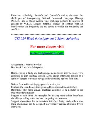 From the e-Activity, Amore’s and Quesada’s article discusses the
challenges of incorporating Natural Command Language Dialogs
(NCLDs) into a phone system. One challenge pertains to sources of
conflict in NCLDs. Discuss potential sources of conflict with an
interface that you frequently use and devise a solution for preventing the
conflicts.
*********************************************************
CIS 524 Week 6 Assignment 2 Menu Selection
For more classes visit
www.snaptutorial.com
Assignment 2: Menu Selection
Due Week 6 and worth 80 points
Despite being a fairly old technology, menu-driven interfaces are very
common in user interface design. Menu-driven interfaces consist of a
series of screens which are navigated by choosing options from lists.
Write a four to five (4-5) page paper in which you:
Evaluate the user dialog strategies used by a menu-driven interface.
Determine why menu-driven interfaces continue to be popular in the
modern computing age.
Suggest at least three (3) strategies for making menu-driven interfaces
visually appealing in the modern computing environment.
Suggest alternatives for menu-driven interface design and explain how
these alternatives can be designed to eventually replace all menu-driven
interfaces.
 