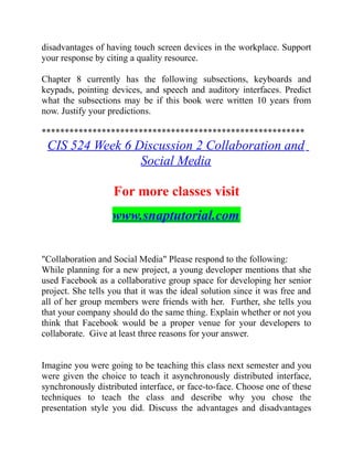 disadvantages of having touch screen devices in the workplace. Support
your response by citing a quality resource.
Chapter 8 currently has the following subsections, keyboards and
keypads, pointing devices, and speech and auditory interfaces. Predict
what the subsections may be if this book were written 10 years from
now. Justify your predictions.
*********************************************************
CIS 524 Week 6 Discussion 2 Collaboration and
Social Media
For more classes visit
www.snaptutorial.com
"Collaboration and Social Media" Please respond to the following:
While planning for a new project, a young developer mentions that she
used Facebook as a collaborative group space for developing her senior
project. She tells you that it was the ideal solution since it was free and
all of her group members were friends with her. Further, she tells you
that your company should do the same thing. Explain whether or not you
think that Facebook would be a proper venue for your developers to
collaborate. Give at least three reasons for your answer.
Imagine you were going to be teaching this class next semester and you
were given the choice to teach it asynchronously distributed interface,
synchronously distributed interface, or face-to-face. Choose one of these
techniques to teach the class and describe why you chose the
presentation style you did. Discuss the advantages and disadvantages
 