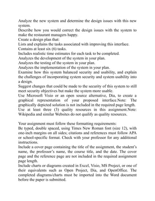 Analyze the new system and determine the design issues with this new
system.
Describe how you would correct the design issues with the system to
make the restaurant managers happy.
Create a design plan that:
Lists and explains the tasks associated with improving this interface.
Contains at least six (6) tasks.
Includes realistic time estimates for each task to be completed.
Analyzes the development of the system in your plan.
Analyzes the testing of the system in your plan.
Analyzes the implementation of the system in your plan.
Examine how this system balanced security and usability, and explain
the challenges of incorporating system security and system usability into
a design.
Suggest changes that could be made to the security of this system to still
meet security objectives but make the system more usable.
Use Microsoft Visio or an open source alternative, Dia, to create a
graphical representation of your proposed interface.Note: The
graphically depicted solution is not included in the required page length.
Use at least three (3) quality resources in this assignment.Note:
Wikipedia and similar Websites do not qualify as quality resources.
Your assignment must follow these formatting requirements:
Be typed, double spaced, using Times New Roman font (size 12), with
one-inch margins on all sides; citations and references must follow APA
or school-specific format. Check with your professor for any additional
instructions.
Include a cover page containing the title of the assignment, the student’s
name, the professor’s name, the course title, and the date. The cover
page and the reference page are not included in the required assignment
page length.
Include charts or diagrams created in Excel, Visio, MS Project, or one of
their equivalents such as Open Project, Dia, and OpenOffice. The
completed diagrams/charts must be imported into the Word document
before the paper is submitted.
 