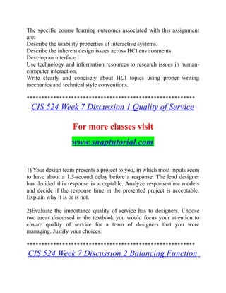 The specific course learning outcomes associated with this assignment
are:
Describe the usability properties of interactive systems.
Describe the inherent design issues across HCI environments
Develop an interface `
Use technology and information resources to research issues in human-
computer interaction.
Write clearly and concisely about HCI topics using proper writing
mechanics and technical style conventions.
*********************************************************
CIS 524 Week 7 Discussion 1 Quality of Service
For more classes visit
www.snaptutorial.com
1) Your design team presents a project to you, in which most inputs seem
to have about a 1.5-second delay before a response. The lead designer
has decided this response is acceptable. Analyze response-time models
and decide if the response time in the presented project is acceptable.
Explain why it is or is not.
2)Evaluate the importance quality of service has to designers. Choose
two areas discussed in the textbook you would focus your attention to
ensure quality of service for a team of designers that you were
managing. Justify your choices.
*********************************************************
CIS 524 Week 7 Discussion 2 Balancing Function
 