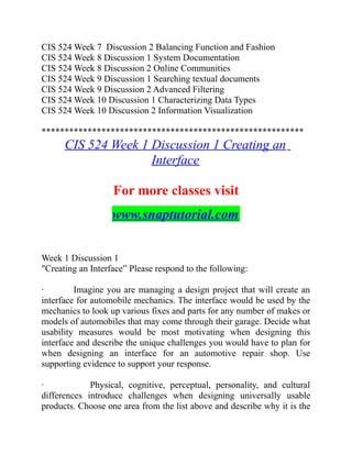 CIS 524 Week 7 Discussion 2 Balancing Function and Fashion
CIS 524 Week 8 Discussion 1 System Documentation
CIS 524 Week 8 Discussion 2 Online Communities
CIS 524 Week 9 Discussion 1 Searching textual documents
CIS 524 Week 9 Discussion 2 Advanced Filtering
CIS 524 Week 10 Discussion 1 Characterizing Data Types
CIS 524 Week 10 Discussion 2 Information Visualization
*********************************************************
CIS 524 Week 1 Discussion 1 Creating an
Interface
For more classes visit
www.snaptutorial.com
Week 1 Discussion 1
"Creating an Interface” Please respond to the following:
· Imagine you are managing a design project that will create an
interface for automobile mechanics. The interface would be used by the
mechanics to look up various fixes and parts for any number of makes or
models of automobiles that may come through their garage. Decide what
usability measures would be most motivating when designing this
interface and describe the unique challenges you would have to plan for
when designing an interface for an automotive repair shop. Use
supporting evidence to support your response.
· Physical, cognitive, perceptual, personality, and cultural
differences introduce challenges when designing universally usable
products. Choose one area from the list above and describe why it is the
 