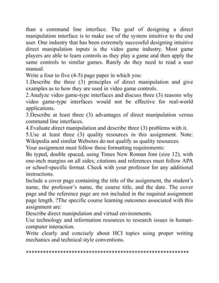 than a command line interface. The goal of designing a direct
manipulation interface is to make use of the system intuitive to the end
user. One industry that has been extremely successful designing intuitive
direct manipulation inputs is the video game industry. Most game
players are able to learn controls as they play a game and then apply the
same controls to similar games. Rarely do they need to read a user
manual.
Write a four to five (4-5) page paper in which you:
1.Describe the three (3) principles of direct manipulation and give
examples as to how they are used in video game controls.
2.Analyze video game-type interfaces and discuss three (3) reasons why
video game-type interfaces would not be effective for real-world
applications.
3.Describe at least three (3) advantages of direct manipulation versus
command line interfaces.
4.Evaluate direct manipulation and describe three (3) problems with it.
5.Use at least three (3) quality resources in this assignment. Note:
Wikipedia and similar Websites do not qualify as quality resources.
Your assignment must follow these formatting requirements:
Be typed, double spaced, using Times New Roman font (size 12), with
one-inch margins on all sides; citations and references must follow APA
or school-specific format. Check with your professor for any additional
instructions.
Include a cover page containing the title of the assignment, the student’s
name, the professor’s name, the course title, and the date. The cover
page and the reference page are not included in the required assignment
page length. ?The specific course learning outcomes associated with this
assignment are:
Describe direct manipulation and virtual environments.
Use technology and information resources to research issues in human-
computer interaction.
Write clearly and concisely about HCI topics using proper writing
mechanics and technical style conventions.
*********************************************************
 