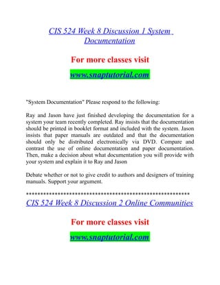 CIS 524 Week 8 Discussion 1 System
Documentation
For more classes visit
www.snaptutorial.com
"System Documentation" Please respond to the following:
Ray and Jason have just finished developing the documentation for a
system your team recently completed. Ray insists that the documentation
should be printed in booklet format and included with the system. Jason
insists that paper manuals are outdated and that the documentation
should only be distributed electronically via DVD. Compare and
contrast the use of online documentation and paper documentation.
Then, make a decision about what documentation you will provide with
your system and explain it to Ray and Jason
Debate whether or not to give credit to authors and designers of training
manuals. Support your argument.
*********************************************************
CIS 524 Week 8 Discussion 2 Online Communities
For more classes visit
www.snaptutorial.com
 