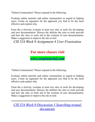 "Online Communities" Please respond to the following:
Evaluate online tutorials and online communities in regard to helping
users. Create an argument for the approach you find to be the most
effective and explain why.
From the e-Activity, evaluate at least two sites or tools for developing
end user documentation. Discuss the abilities the sites or tools provide
and how the sites or tools aid in the creation of user documentation.
Make a suggestion to improve the site or tool.
CIS 524 Week 9 Assignment 4 User Frustration
For more classes visit
www.snaptutorial.com
"Online Communities" Please respond to the following:
Evaluate online tutorials and online communities in regard to helping
users. Create an argument for the approach you find to be the most
effective and explain why.
From the e-Activity, evaluate at least two sites or tools for developing
end user documentation. Discuss the abilities the sites or tools provide
and how the sites or tools aid in the creation of user documentation.
Make a suggestion to improve the site or tool.
*********************************************************
CIS 524 Week 9 Discussion 1 Searching textual
documents
 