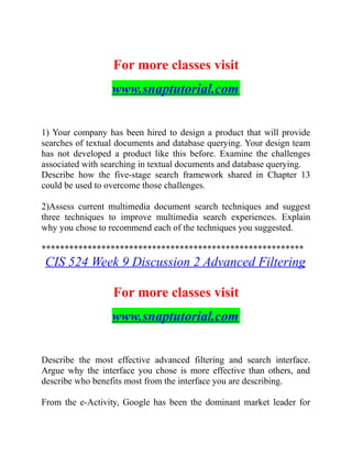 For more classes visit
www.snaptutorial.com
1) Your company has been hired to design a product that will provide
searches of textual documents and database querying. Your design team
has not developed a product like this before. Examine the challenges
associated with searching in textual documents and database querying.
Describe how the five-stage search framework shared in Chapter 13
could be used to overcome those challenges.
2)Assess current multimedia document search techniques and suggest
three techniques to improve multimedia search experiences. Explain
why you chose to recommend each of the techniques you suggested.
*********************************************************
CIS 524 Week 9 Discussion 2 Advanced Filtering
For more classes visit
www.snaptutorial.com
Describe the most effective advanced filtering and search interface.
Argue why the interface you chose is more effective than others, and
describe who benefits most from the interface you are describing.
From the e-Activity, Google has been the dominant market leader for
 
