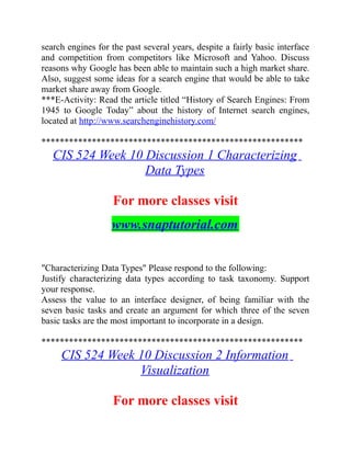search engines for the past several years, despite a fairly basic interface
and competition from competitors like Microsoft and Yahoo. Discuss
reasons why Google has been able to maintain such a high market share.
Also, suggest some ideas for a search engine that would be able to take
market share away from Google.
***E-Activity: Read the article titled “History of Search Engines: From
1945 to Google Today” about the history of Internet search engines,
located at http://www.searchenginehistory.com/
*********************************************************
CIS 524 Week 10 Discussion 1 Characterizing
Data Types
For more classes visit
www.snaptutorial.com
"Characterizing Data Types" Please respond to the following:
Justify characterizing data types according to task taxonomy. Support
your response.
Assess the value to an interface designer, of being familiar with the
seven basic tasks and create an argument for which three of the seven
basic tasks are the most important to incorporate in a design.
*********************************************************
CIS 524 Week 10 Discussion 2 Information
Visualization
For more classes visit
 