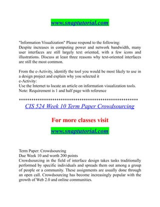 www.snaptutorial.com
"Information Visualization" Please respond to the following:
Despite increases in computing power and network bandwidth, many
user interfaces are still largely text oriented, with a few icons and
illustrations. Discuss at least three reasons why text-oriented interfaces
are still the most common.
From the e-Activity, identify the tool you would be most likely to use in
a design project and explain why you selected it
e-Activity:
Use the Internet to locate an article on information visualization tools.
Note: Requirement is 1 and half page with reference
*********************************************************
CIS 524 Week 10 Term Paper Crowdsourcing
For more classes visit
www.snaptutorial.com
Term Paper: Crowdsourcing
Due Week 10 and worth 200 points
Crowdsourcing in the field of interface design takes tasks traditionally
performed by specific individuals and spreads them out among a group
of people or a community. These assignments are usually done through
an open call. Crowdsourcing has become increasingly popular with the
growth of Web 2.0 and online communities.
 