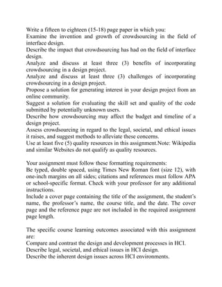 Write a fifteen to eighteen (15-18) page paper in which you:
Examine the invention and growth of crowdsourcing in the field of
interface design.
Describe the impact that crowdsourcing has had on the field of interface
design.
Analyze and discuss at least three (3) benefits of incorporating
crowdsourcing in a design project.
Analyze and discuss at least three (3) challenges of incorporating
crowdsourcing in a design project.
Propose a solution for generating interest in your design project from an
online community.
Suggest a solution for evaluating the skill set and quality of the code
submitted by potentially unknown users.
Describe how crowdsourcing may affect the budget and timeline of a
design project.
Assess crowdsourcing in regard to the legal, societal, and ethical issues
it raises, and suggest methods to alleviate these concerns.
Use at least five (5) quality resources in this assignment.Note: Wikipedia
and similar Websites do not qualify as quality resources.
Your assignment must follow these formatting requirements:
Be typed, double spaced, using Times New Roman font (size 12), with
one-inch margins on all sides; citations and references must follow APA
or school-specific format. Check with your professor for any additional
instructions.
Include a cover page containing the title of the assignment, the student’s
name, the professor’s name, the course title, and the date. The cover
page and the reference page are not included in the required assignment
page length.
The specific course learning outcomes associated with this assignment
are:
Compare and contrast the design and development processes in HCI.
Describe legal, societal, and ethical issues in HCI design.
Describe the inherent design issues across HCI environments.
 