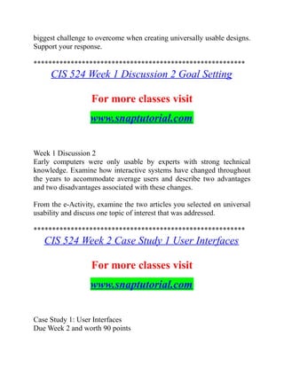 biggest challenge to overcome when creating universally usable designs.
Support your response.
*********************************************************
CIS 524 Week 1 Discussion 2 Goal Setting
For more classes visit
www.snaptutorial.com
Week 1 Discussion 2
Early computers were only usable by experts with strong technical
knowledge. Examine how interactive systems have changed throughout
the years to accommodate average users and describe two advantages
and two disadvantages associated with these changes.
From the e-Activity, examine the two articles you selected on universal
usability and discuss one topic of interest that was addressed.
*********************************************************
CIS 524 Week 2 Case Study 1 User Interfaces
For more classes visit
www.snaptutorial.com
Case Study 1: User Interfaces
Due Week 2 and worth 90 points
 