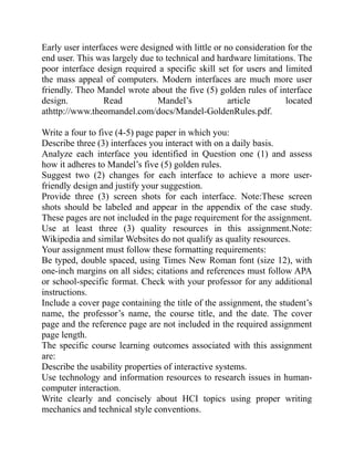 Early user interfaces were designed with little or no consideration for the
end user. This was largely due to technical and hardware limitations. The
poor interface design required a specific skill set for users and limited
the mass appeal of computers. Modern interfaces are much more user
friendly. Theo Mandel wrote about the five (5) golden rules of interface
design. Read Mandel’s article located
athttp://www.theomandel.com/docs/Mandel-GoldenRules.pdf.
Write a four to five (4-5) page paper in which you:
Describe three (3) interfaces you interact with on a daily basis.
Analyze each interface you identified in Question one (1) and assess
how it adheres to Mandel’s five (5) golden rules.
Suggest two (2) changes for each interface to achieve a more user-
friendly design and justify your suggestion.
Provide three (3) screen shots for each interface. Note:These screen
shots should be labeled and appear in the appendix of the case study.
These pages are not included in the page requirement for the assignment.
Use at least three (3) quality resources in this assignment.Note:
Wikipedia and similar Websites do not qualify as quality resources.
Your assignment must follow these formatting requirements:
Be typed, double spaced, using Times New Roman font (size 12), with
one-inch margins on all sides; citations and references must follow APA
or school-specific format. Check with your professor for any additional
instructions.
Include a cover page containing the title of the assignment, the student’s
name, the professor’s name, the course title, and the date. The cover
page and the reference page are not included in the required assignment
page length.
The specific course learning outcomes associated with this assignment
are:
Describe the usability properties of interactive systems.
Use technology and information resources to research issues in human-
computer interaction.
Write clearly and concisely about HCI topics using proper writing
mechanics and technical style conventions.
 