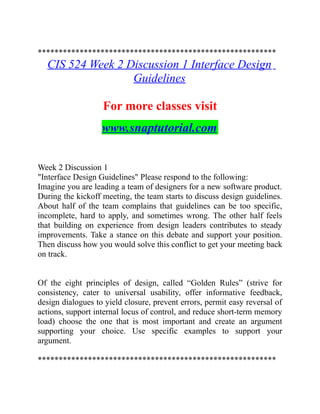 *********************************************************
CIS 524 Week 2 Discussion 1 Interface Design
Guidelines
For more classes visit
www.snaptutorial.com
Week 2 Discussion 1
"Interface Design Guidelines" Please respond to the following:
Imagine you are leading a team of designers for a new software product.
During the kickoff meeting, the team starts to discuss design guidelines.
About half of the team complains that guidelines can be too specific,
incomplete, hard to apply, and sometimes wrong. The other half feels
that building on experience from design leaders contributes to steady
improvements. Take a stance on this debate and support your position.
Then discuss how you would solve this conflict to get your meeting back
on track.
Of the eight principles of design, called “Golden Rules” (strive for
consistency, cater to universal usability, offer informative feedback,
design dialogues to yield closure, prevent errors, permit easy reversal of
actions, support internal locus of control, and reduce short-term memory
load) choose the one that is most important and create an argument
supporting your choice. Use specific examples to support your
argument.
*********************************************************
 