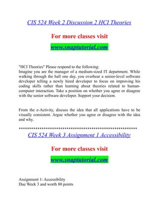 CIS 524 Week 2 Discussion 2 HCI Theories
For more classes visit
www.snaptutorial.com
"HCI Theories" Please respond to the following:
Imagine you are the manager of a medium-sized IT department. While
walking through the hall one day, you overhear a senior-level software
developer telling a newly hired developer to focus on improving his
coding skills rather than learning about theories related to human-
computer interaction. Take a position on whether you agree or disagree
with the senior software developer. Support your decision.
From the e-Activity, discuss the idea that all applications have to be
visually consistent. Argue whether you agree or disagree with the idea
and why.
*********************************************************
CIS 524 Week 3 Assignment 1 Accessibility
For more classes visit
www.snaptutorial.com
Assignment 1: Accessibility
Due Week 3 and worth 80 points
 