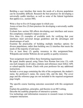 Building a user interface that meets the needs of a diverse population
can be incredibly difficult. Research the best practices for developing a
universally usable interface, as well as some of the federal legislation
that applies (i.e., section 508).
Write a four to five (4-5) page paper in which you:
Assess at least five (5) best practices for developing a universally usable
interface.
Evaluate how section 508 affects developing user interfaces and assess
this compliancy standard’s impact on users.
Give three (3) examples of available tools for verifying that your
interfaces meet universal design guidelines and the advantages and
disadvantages of each.
Examine the practicality of building multiple interface options for
diverse populations, rather than building one (1) interface that meets the
needs of the majority of end users.
Use at least three (3) quality resources in this assignment.Note:
Wikipedia and similar Websites do not qualify as quality resources.
Your assignment must follow these formatting requirements:
Be typed, double spaced, using Times New Roman font (size 12), with
one-inch margins on all sides; citations and references must follow APA
or school-specific format. Check with your professor for any additional
instructions.
Include a cover page containing the title of the assignment, the student’s
name, the professor’s name, the course title, and the date. The cover
page and the reference page are not included in the required assignment
page length.
The specific course learning outcomes associated with this assignment
are:
Explain the guidelines, principles, and theories in an HCI setting.
Describe the usability properties of interactive systems.
Use technology and information resources to research issues in human-
computer interaction.
 