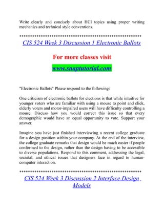 Write clearly and concisely about HCI topics using proper writing
mechanics and technical style conventions.
*********************************************************
CIS 524 Week 3 Discussion 1 Electronic Ballots
For more classes visit
www.snaptutorial.com
"Electronic Ballots" Please respond to the following:
One criticism of electronic ballots for elections is that while intuitive for
younger voters who are familiar with using a mouse to point and click,
elderly voters and motor-impaired users will have difficulty controlling a
mouse. Discuss how you would correct this issue so that every
demographic would have an equal opportunity to vote. Support your
answer.
Imagine you have just finished interviewing a recent college graduate
for a design position within your company. At the end of the interview,
the college graduate remarks that design would be much easier if people
conformed to the design, rather than the design having to be accessible
to diverse populations. Respond to this comment, addressing the legal,
societal, and ethical issues that designers face in regard to human-
computer interaction.
*********************************************************
CIS 524 Week 3 Discussion 2 Interface Design
Models
 