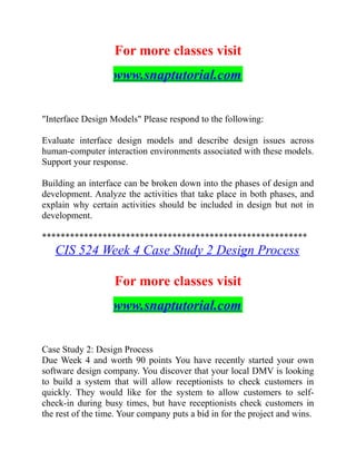 For more classes visit
www.snaptutorial.com
"Interface Design Models" Please respond to the following:
Evaluate interface design models and describe design issues across
human-computer interaction environments associated with these models.
Support your response.
Building an interface can be broken down into the phases of design and
development. Analyze the activities that take place in both phases, and
explain why certain activities should be included in design but not in
development.
*********************************************************
CIS 524 Week 4 Case Study 2 Design Process
For more classes visit
www.snaptutorial.com
Case Study 2: Design Process
Due Week 4 and worth 90 points You have recently started your own
software design company. You discover that your local DMV is looking
to build a system that will allow receptionists to check customers in
quickly. They would like for the system to allow customers to self-
check-in during busy times, but have receptionists check customers in
the rest of the time. Your company puts a bid in for the project and wins.
 