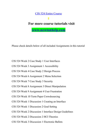 CIS 524 Entire Course
For more course tutorials visit
www.newtonhelp.com
Please check details below of all included Assignments in this tutorial
CIS 524 Week 2 Case Study 1 User Interfaces
CIS 524 Week 3 Assignment 1 Accessibility
CIS 524 Week 4 Case Study 2 Design Process
CIS 524 Week 6 Assignment 2 Menu Selection
CIS 524 Week 7 Case Study 3 Security
CIS 524 Week 8 Assignment 3 Direct Manipulation
CIS 524 Week 9 Assignment 4 User Frustration
CIS 524 Week 10 Term Paper Crowdsourcing
CIS 524 Week 1 Discussion 1 Creating an Interface
CIS 524 Week 1 Discussion 2 Goal Setting
CIS 524 Week 2 Discussion 1 Interface Design Guidelines
CIS 524 Week 2 Discussion 2 HCI Theories
CIS 524 Week 3 Discussion 1 Electronic Ballots
 