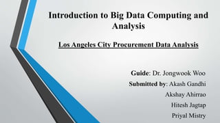 Introduction to Big Data Computing and
Analysis
Los Angeles City Procurement Data Analysis
Guide: Dr. Jongwook Woo
Submitted by: Akash Gandhi
Akshay Ahirrao
Hitesh Jagtap
Priyal Mistry
 