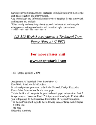 Develop network management strategies to include resource monitoring
and data collection and interpretation.
Use technology and information resources to research issues in network
architecture and analysis.
Write clearly and concisely about network architecture and analysis
using proper writing mechanics and technical style conventions
****************************
.
CIS 532 Week 8 Assignment 4 Technical Term
Paper (Part A) (2 PPT)
For more classes visit
www.snaptutorial.com
This Tutorial contains 2 PPT
Assignment 4: Technical Term Paper (Part A)
Due Week 8 and worth 100 points
In this assignment you are to submit the Network Design Executive
PowerPoint Presentation for the term paper.
This is the first of two parts for your technical paper submission. Part A
is a persuasive Executive PowerPoint presentation of up to 15 slides that
you will present to the Executive Committee of Fiction Corporation.
The PowerPoint must include the following in accordance with Chapter
14 of the text:
Title page
Executive summary
 