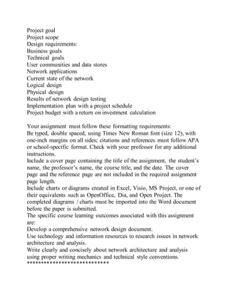 Project goal
Project scope
Design requirements:
Business goals
Technical goals
User communities and data stores
Network applications
Current state of the network
Logical design
Physical design
Results of network design testing
Implementation plan with a project schedule
Project budget with a return on investment calculation
Your assignment must follow these formatting requirements:
Be typed, double spaced, using Times New Roman font (size 12), with
one-inch margins on all sides; citations and references must follow APA
or school-specific format. Check with your professor for any additional
instructions.
Include a cover page containing the title of the assignment, the student’s
name, the professor’s name, the course title, and the date. The cover
page and the reference page are not included in the required assignment
page length.
Include charts or diagrams created in Excel, Visio, MS Project, or one of
their equivalents such as OpenOffice, Dia, and Open Project. The
completed diagrams / charts must be imported into the Word document
before the paper is submitted.
The specific course learning outcomes associated with this assignment
are:
Develop a comprehensive network design document.
Use technology and information resources to research issues in network
architecture and analysis.
Write clearly and concisely about network architecture and analysis
using proper writing mechanics and technical style conventions.
****************************
 