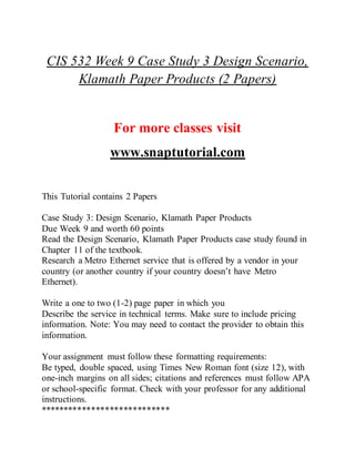 CIS 532 Week 9 Case Study 3 Design Scenario,
Klamath Paper Products (2 Papers)
For more classes visit
www.snaptutorial.com
This Tutorial contains 2 Papers
Case Study 3: Design Scenario, Klamath Paper Products
Due Week 9 and worth 60 points
Read the Design Scenario, Klamath Paper Products case study found in
Chapter 11 of the textbook.
Research a Metro Ethernet service that is offered by a vendor in your
country (or another country if your country doesn’t have Metro
Ethernet).
Write a one to two (1-2) page paper in which you
Describe the service in technical terms. Make sure to include pricing
information. Note: You may need to contact the provider to obtain this
information.
Your assignment must follow these formatting requirements:
Be typed, double spaced, using Times New Roman font (size 12), with
one-inch margins on all sides; citations and references must follow APA
or school-specific format. Check with your professor for any additional
instructions.
****************************
 