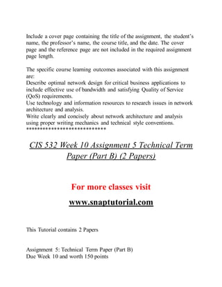 Include a cover page containing the title of the assignment, the student’s
name, the professor’s name, the course title, and the date. The cover
page and the reference page are not included in the required assignment
page length.
The specific course learning outcomes associated with this assignment
are:
Describe optimal network design for critical business applications to
include effective use of bandwidth and satisfying Quality of Service
(QoS) requirements.
Use technology and information resources to research issues in network
architecture and analysis.
Write clearly and concisely about network architecture and analysis
using proper writing mechanics and technical style conventions.
****************************
CIS 532 Week 10 Assignment 5 Technical Term
Paper (Part B) (2 Papers)
For more classes visit
www.snaptutorial.com
This Tutorial contains 2 Papers
Assignment 5: Technical Term Paper (Part B)
Due Week 10 and worth 150 points
 