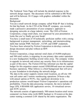 The Technical Term Paper will include the detailed response to the
network design request. The document will be submitted in MS Word
and will be between 10-15 pages with graphics embedded within the
document.
Background
You are a small network design company called Wide-IP that is looking
for that big break. As the CTO of the Wide-IP company, you recently
made a persuasive presentation of your company’s approach to
designing networks at a large industry event. The CEO of Fiction
Corporation, a large retail chain, was impressed by your presentation. It
looks like you’ve finally got your break!
You have a small team of 10 technically proficient staffers with a strong
background in project management, networking, and internetworking
skills that include PMP, Network+, CCNP, and CISSP credentials.
You have been selected by Fiction Corporation to develop a network
design document and plan without an RFP.
Overview
Fiction Corporation, a large national retail chain of 10,000 employees
and 500 retail outlets, is migrating its one primary data center operation
to a new headquarters building several miles away. The company wishes
to upgrade its network and correct any security flaws in its infrastructure
as part of this move. The Fiction CEO has informed you that the capital
budget for this migration cannot exceed $500,000 and must not interrupt
business operations. What follows is a brief background that will serve
as your foundation in developing the network design.
The data in the center supports remote retail locations, an off-site 100
seat call center and 3 remote warehousing operations 24 hours a day
with annual uptime at 99.9%. Any significant downtime to its
production systems would impact Fiction Corporation’s operations and
profitability. From the data processing viewpoint, the move includes 2
large UPS, 4 RS/6000 AIX application servers, 10 virtualized servers
and 20 PC servers.
The network consists of approximately 500 remote location retail stores
connected via frame relay (with ISDN backup) to 10 routers at the data
center running a common LAN shared by the entire organization. The
 