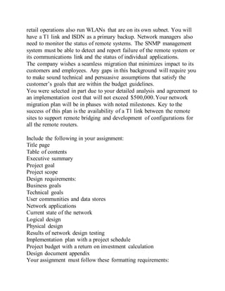 retail operations also run WLANs that are on its own subnet. You will
have a T1 link and ISDN as a primary backup. Network managers also
need to monitor the status of remote systems. The SNMP management
system must be able to detect and report failure of the remote system or
its communications link and the status of individual applications.
The company wishes a seamless migration that minimizes impact to its
customers and employees. Any gaps in this background will require you
to make sound technical and persuasive assumptions that satisfy the
customer’s goals that are within the budget guidelines.
You were selected in part due to your detailed analysis and agreement to
an implementation cost that will not exceed $500,000.Your network
migration plan will be in phases with noted milestones. Key to the
success of this plan is the availability of a T1 link between the remote
sites to support remote bridging and development of configurations for
all the remote routers.
Include the following in your assignment:
Title page
Table of contents
Executive summary
Project goal
Project scope
Design requirements:
Business goals
Technical goals
User communities and data stores
Network applications
Current state of the network
Logical design
Physical design
Results of network design testing
Implementation plan with a project schedule
Project budget with a return on investment calculation
Design document appendix
Your assignment must follow these formatting requirements:
 