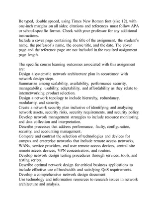 Be typed, double spaced, using Times New Roman font (size 12), with
one-inch margins on all sides; citations and references must follow APA
or school-specific format. Check with your professor for any additional
instructions.
Include a cover page containing the title of the assignment, the student’s
name, the professor’s name, the course title, and the date. The cover
page and the reference page are not included in the required assignment
page length.
The specific course learning outcomes associated with this assignment
are:
Design a systematic network architecture plan in accordance with
network design steps.
Summarize among scalability, availability, performance security,
manageability, usability, adaptability, and affordability as they relate to
internetworking product selection.
Design a network topology to include hierarchy, redundancy,
modularity, and security.
Create a network security plan inclusive of identifying and analyzing
network assets, security risks, security requirements, and security policy.
Develop network management strategies to include resource monitoring
and data collection and interpretation.
Describe processes that address performance, faulty, configuration,
security, and accounting management.
Compare and contrast the selection of technologies and devices for
campus and enterprise networks that include remote access networks,
WANs, service providers, end user remote access devices, central site
remote access devices, VPN concentrators, and routers.
Develop network design testing procedures through services, tools, and
testing scripts.
Describe optimal network design for critical business applications to
include effective use of bandwidth and satisfying QoS requirements.
Develop a comprehensive network design document
Use technology and information resources to research issues in network
architecture and analysis.
 