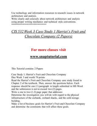 Use technology and information resources to research issues in network
architecture and analysis.
Write clearly and concisely about network architecture and analysis
using proper writing mechanics and technical style conventions.
****************************
CIS 532 Week 3 Case Study 1 Harriet’s Fruit and
Chocolate Company (2 Papers)
For more classes visit
www.snaptutorial.com
This Tutorial contains 2 Papers
Case Study 1: Harriet’s Fruit and Chocolate Company
Due Week 3 and worth 70 points
Read the Harriet’s Fruit and Chocolate Company case study found in
Chapter 2 of the textbook. Then, answer the questions below. Each
response should be one (1) paragraph in length submitted in MS Word
and the submission is not to exceed two (2) pages.
Write a one to two (1-2) page paper that addresses:
Determine the investigation you will do with regard to the physical
infrastructure of the orchards, orchard shacks, and the cold storage
building.
Make a list of business goals for Harriet’s Fruit and Chocolate Company
and determine the constraints that will affect these goals.
 