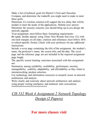 Make a list of technical goals for Harriet’s Fruit and Chocolate
Company and determine the tradeoffs you might need to make to meet
these goals.
Determine if a wireless solution will support the low delay that will be
needed to meet the needs of the applications. Defend your answer.
Determine the security concerns you should bring up as you design the
network upgrade.
Your assignment must follow these formatting requirements:
Be typed, double spaced, using Times New Roman font (size 12), with
one-inch margins on all sides; citations and references must follow APA
or school-specific format. Check with your professor for any additional
instructions.
Include a cover page containing the title of the assignment, the student’s
name, the professor’s name, the course title, and the date. The cover
page and the reference page are not included in the required assignment
page length.
The specific course learning outcomes associated with this assignment
are:
Summarize among scalability, availability, performance security,
manageability, usability, adaptability, and affordability as they relate to
internetworking product selection.
Use technology and information resources to research issues in network
architecture and analysis.
Write clearly and concisely about network architecture and analysis
using proper writing mechanics and technical style conventions.
****************************
CIS 532 Week 4 Assignment 2 Network Topology
Design (2 Papers)
For more classes visit
 
