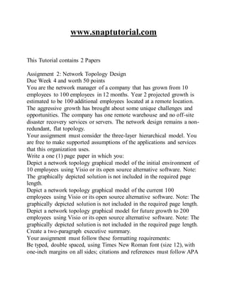 www.snaptutorial.com
This Tutorial contains 2 Papers
Assignment 2: Network Topology Design
Due Week 4 and worth 50 points
You are the network manager of a company that has grown from 10
employees to 100 employees in 12 months. Year 2 projected growth is
estimated to be 100 additional employees located at a remote location.
The aggressive growth has brought about some unique challenges and
opportunities. The company has one remote warehouse and no off-site
disaster recovery services or servers. The network design remains a non-
redundant, flat topology.
Your assignment must consider the three-layer hierarchical model. You
are free to make supported assumptions of the applications and services
that this organization uses.
Write a one (1) page paper in which you:
Depict a network topology graphical model of the initial environment of
10 employees using Visio or its open source alternative software. Note:
The graphically depicted solution is not included in the required page
length.
Depict a network topology graphical model of the current 100
employees using Visio or its open source alternative software. Note: The
graphically depicted solution is not included in the required page length.
Depict a network topology graphical model for future growth to 200
employees using Visio or its open source alternative software. Note: The
graphically depicted solution is not included in the required page length.
Create a two-paragraph executive summary.
Your assignment must follow these formatting requirements:
Be typed, double spaced, using Times New Roman font (size 12), with
one-inch margins on all sides; citations and references must follow APA
 