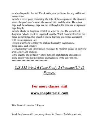 or school-specific format. Check with your professor for any additional
instructions.
Include a cover page containing the title of the assignment, the student’s
name, the professor’s name, the course title, and the date. The cover
page and the reference page are not included in the required assignment
page length.
Include charts or diagrams created in Visio or Dia. The completed
diagrams / charts must be imported into the Word document before the
paper is submitted.The specific course learning outcomes associated
with this assignment are:
Design a network topology to include hierarchy, redundancy,
modularity, and security.
Use technology and information resources to research issues in network
architecture and analysis.
Write clearly and concisely about network architecture and analysis
using proper writing mechanics and technical style conventions.
****************************
CIS 532 Week 6 Case Study 2 Genome4U? (2
Papers)
For more classes visit
www.snaptutorial.com
This Tutorial contains 2 Papers
Read the Genome4U case study found in Chapter 7 of the textbook.
 