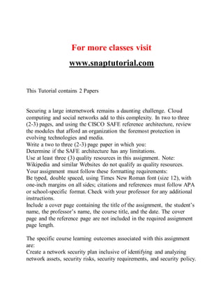 For more classes visit
www.snaptutorial.com
This Tutorial contains 2 Papers
Securing a large internetwork remains a daunting challenge. Cloud
computing and social networks add to this complexity. In two to three
(2-3) pages, and using the CISCO SAFE reference architecture, review
the modules that afford an organization the foremost protection in
evolving technologies and media.
Write a two to three (2-3) page paper in which you:
Determine if the SAFE architecture has any limitations.
Use at least three (3) quality resources in this assignment. Note:
Wikipedia and similar Websites do not qualify as quality resources.
Your assignment must follow these formatting requirements:
Be typed, double spaced, using Times New Roman font (size 12), with
one-inch margins on all sides; citations and references must follow APA
or school-specific format. Check with your professor for any additional
instructions.
Include a cover page containing the title of the assignment, the student’s
name, the professor’s name, the course title, and the date. The cover
page and the reference page are not included in the required assignment
page length.
The specific course learning outcomes associated with this assignment
are:
Create a network security plan inclusive of identifying and analyzing
network assets, security risks, security requirements, and security policy.
 