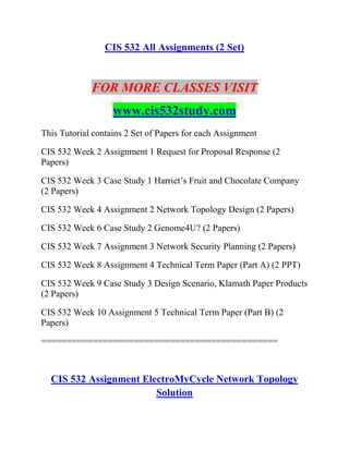 CIS 532 All Assignments (2 Set)
FOR MORE CLASSES VISIT
www.cis532study.com
This Tutorial contains 2 Set of Papers for each Assignment
CIS 532 Week 2 Assignment 1 Request for Proposal Response (2
Papers)
CIS 532 Week 3 Case Study 1 Harriet’s Fruit and Chocolate Company
(2 Papers)
CIS 532 Week 4 Assignment 2 Network Topology Design (2 Papers)
CIS 532 Week 6 Case Study 2 Genome4U? (2 Papers)
CIS 532 Week 7 Assignment 3 Network Security Planning (2 Papers)
CIS 532 Week 8 Assignment 4 Technical Term Paper (Part A) (2 PPT)
CIS 532 Week 9 Case Study 3 Design Scenario, Klamath Paper Products
(2 Papers)
CIS 532 Week 10 Assignment 5 Technical Term Paper (Part B) (2
Papers)
==============================================
CIS 532 Assignment ElectroMyCycle Network Topology
Solution
 