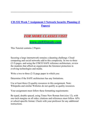 ==============================================
CIS 532 Week 7 Assignment 3 Network Security Planning (2
Papers)
FOR MORE CLASSES VISIT
www.cis532study.com
This Tutorial contains 2 Papers
Securing a large internetwork remains a daunting challenge. Cloud
computing and social networks add to this complexity. In two to three
(2-3) pages, and using the CISCO SAFE reference architecture, review
the modules that afford an organization the foremost protection in
evolving technologies and media.
Write a two to three (2-3) page paper in which you:
Determine if the SAFE architecture has any limitations.
Use at least three (3) quality resources in this assignment. Note:
Wikipedia and similar Websites do not qualify as quality resources.
Your assignment must follow these formatting requirements:
Be typed, double spaced, using Times New Roman font (size 12), with
one-inch margins on all sides; citations and references must follow APA
or school-specific format. Check with your professor for any additional
instructions.
 