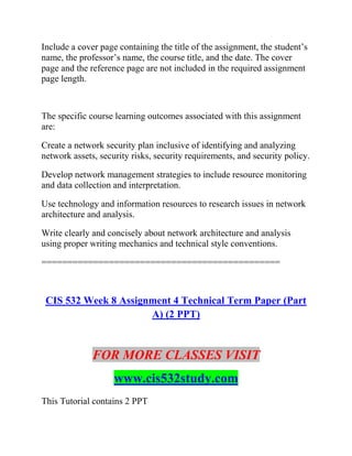 Include a cover page containing the title of the assignment, the student’s
name, the professor’s name, the course title, and the date. The cover
page and the reference page are not included in the required assignment
page length.
The specific course learning outcomes associated with this assignment
are:
Create a network security plan inclusive of identifying and analyzing
network assets, security risks, security requirements, and security policy.
Develop network management strategies to include resource monitoring
and data collection and interpretation.
Use technology and information resources to research issues in network
architecture and analysis.
Write clearly and concisely about network architecture and analysis
using proper writing mechanics and technical style conventions.
==============================================
CIS 532 Week 8 Assignment 4 Technical Term Paper (Part
A) (2 PPT)
FOR MORE CLASSES VISIT
www.cis532study.com
This Tutorial contains 2 PPT
 