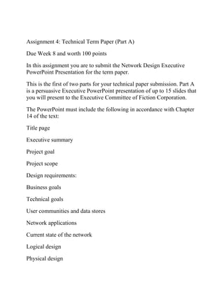 Assignment 4: Technical Term Paper (Part A)
Due Week 8 and worth 100 points
In this assignment you are to submit the Network Design Executive
PowerPoint Presentation for the term paper.
This is the first of two parts for your technical paper submission. Part A
is a persuasive Executive PowerPoint presentation of up to 15 slides that
you will present to the Executive Committee of Fiction Corporation.
The PowerPoint must include the following in accordance with Chapter
14 of the text:
Title page
Executive summary
Project goal
Project scope
Design requirements:
Business goals
Technical goals
User communities and data stores
Network applications
Current state of the network
Logical design
Physical design
 