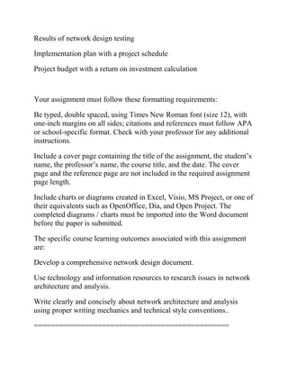 Results of network design testing
Implementation plan with a project schedule
Project budget with a return on investment calculation
Your assignment must follow these formatting requirements:
Be typed, double spaced, using Times New Roman font (size 12), with
one-inch margins on all sides; citations and references must follow APA
or school-specific format. Check with your professor for any additional
instructions.
Include a cover page containing the title of the assignment, the student’s
name, the professor’s name, the course title, and the date. The cover
page and the reference page are not included in the required assignment
page length.
Include charts or diagrams created in Excel, Visio, MS Project, or one of
their equivalents such as OpenOffice, Dia, and Open Project. The
completed diagrams / charts must be imported into the Word document
before the paper is submitted.
The specific course learning outcomes associated with this assignment
are:
Develop a comprehensive network design document.
Use technology and information resources to research issues in network
architecture and analysis.
Write clearly and concisely about network architecture and analysis
using proper writing mechanics and technical style conventions..
==============================================
 