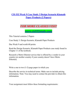 CIS 532 Week 9 Case Study 3 Design Scenario Klamath
Paper Products (2 Papers)
FOR MORE CLASSES VISIT
www.cis532study.com
This Tutorial contains 2 Papers
Case Study 3: Design Scenario, Klamath Paper Products
Due Week 9 and worth 60 points
Read the Design Scenario, Klamath Paper Products case study found in
Chapter 11 of the textbook.
Research a Metro Ethernet service that is offered by a vendor in your
country (or another country if your country doesn’t have Metro
Ethernet).
Write a one to two (1-2) page paper in which you
Describe the service in technical terms. Make sure to include pricing
information. Note: You may need to contact the provider to obtain this
information.
Your assignment must follow these formatting requirements:
 