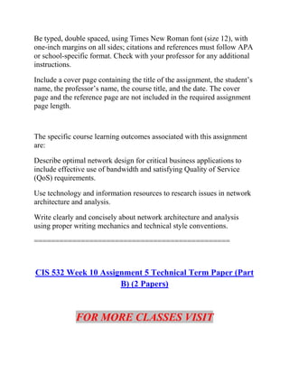 Be typed, double spaced, using Times New Roman font (size 12), with
one-inch margins on all sides; citations and references must follow APA
or school-specific format. Check with your professor for any additional
instructions.
Include a cover page containing the title of the assignment, the student’s
name, the professor’s name, the course title, and the date. The cover
page and the reference page are not included in the required assignment
page length.
The specific course learning outcomes associated with this assignment
are:
Describe optimal network design for critical business applications to
include effective use of bandwidth and satisfying Quality of Service
(QoS) requirements.
Use technology and information resources to research issues in network
architecture and analysis.
Write clearly and concisely about network architecture and analysis
using proper writing mechanics and technical style conventions.
==============================================
CIS 532 Week 10 Assignment 5 Technical Term Paper (Part
B) (2 Papers)
FOR MORE CLASSES VISIT
 