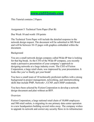 www.cis532study.com
This Tutorial contains 2 Papers
Assignment 5: Technical Term Paper (Part B)
Due Week 10 and worth 150 points
The Technical Term Paper will include the detailed response to the
network design request. The document will be submitted in MS Word
and will be between 10-15 pages with graphics embedded within the
document.
Background
You are a small network design company called Wide-IP that is looking
for that big break. As the CTO of the Wide-IP company, you recently
made a persuasive presentation of your company’s approach to
designing networks at a large industry event. The CEO of Fiction
Corporation, a large retail chain, was impressed by your presentation. It
looks like you’ve finally got your break!
You have a small team of 10 technically proficient staffers with a strong
background in project management, networking, and internetworking
skills that include PMP, Network+, CCNP, and CISSP credentials.
You have been selected by Fiction Corporation to develop a network
design document and plan without an RFP.
Overview
Fiction Corporation, a large national retail chain of 10,000 employees
and 500 retail outlets, is migrating its one primary data center operation
to a new headquarters building several miles away. The company wishes
to upgrade its network and correct any security flaws in its infrastructure
 